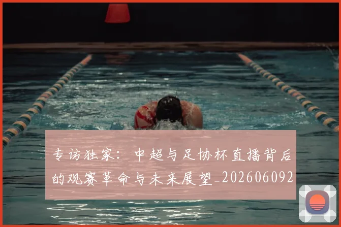 专访独家:中超与足协杯直播背后的观赛革命与未来展望_20260609201229