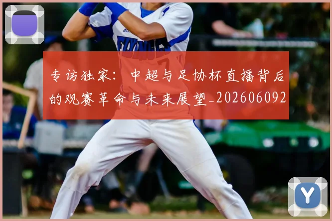 专访独家:中超与足协杯直播背后的观赛革命与未来展望_20260609201229