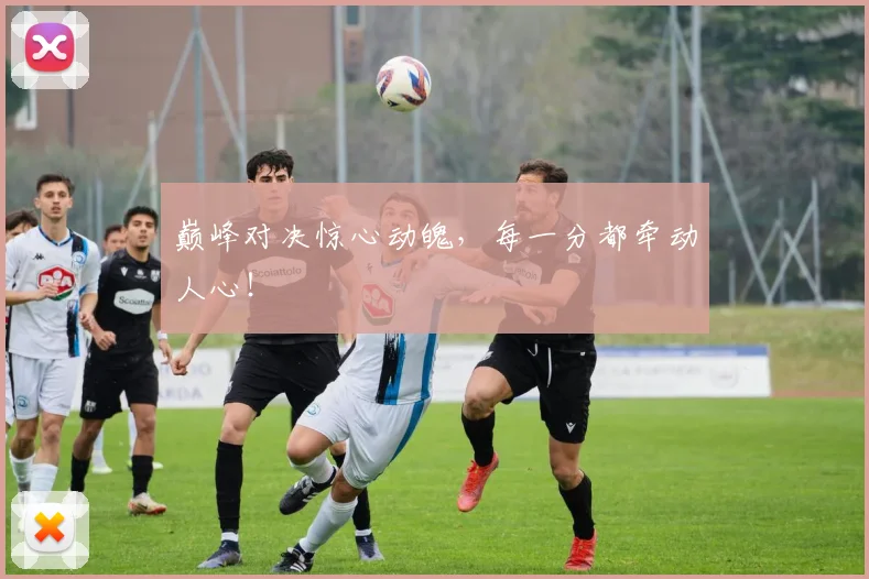 巅峰对决惊心动魄,每一分都牵动人心!