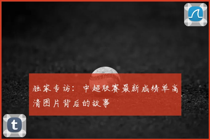 独家专访：中超联赛最新成绩单高清图片背后的故事
