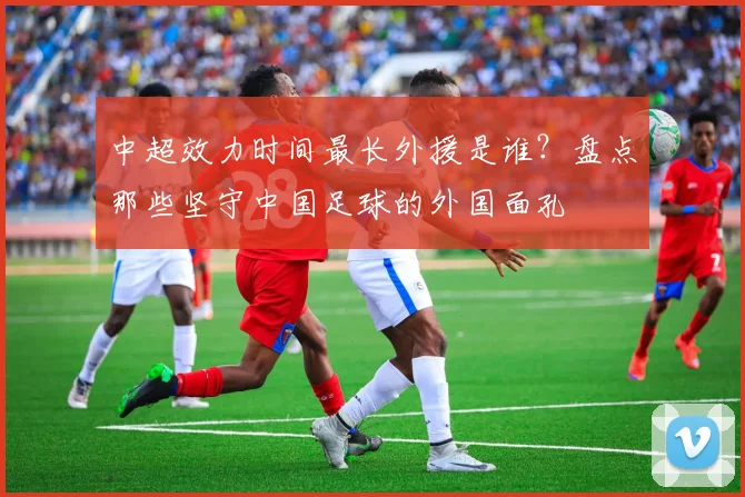 中超效力时间最长外援是谁?盘点那些坚守中国足球的外国面孔