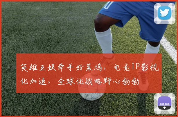 英雄互娱牵手好莱坞,电竞IP影视化加速,全球化战略野心勃勃