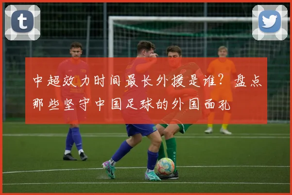 中超效力时间最长外援是谁?盘点那些坚守中国足球的外国面孔