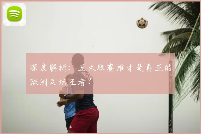深度解析：五大联赛谁才是真正的欧洲足坛王者？